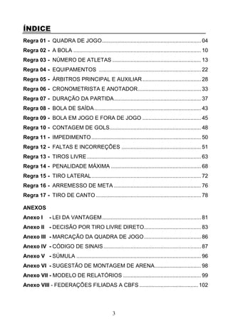 3
ÍNDICE
Regra 01 - QUADRA DE JOGO.................................................................. 04
Regra 02 - A BOLA ..................................................................................... 10
Regra 03 - NÚMERO DE ATLETAS ........................................................... 13
Regra 04 - EQUIPAMENTOS .................................................................... 22
Regra 05 - ÁRBITROS PRINCIPAL E AUXILIAR....................................... 28
Regra 06 - CRONOMETRISTA E ANOTADOR.......................................... 33
Regra 07 - DURAÇÃO DA PARTIDA.......................................................... 37
Regra 08 - BOLA DE SAÍDA....................................................................... 43
Regra 09 - BOLA EM JOGO E FORA DE JOGO ....................................... 45
Regra 10 - CONTAGEM DE GOLS............................................................. 48
Regra 11 - IMPEDIMENTO......................................................................... 50
Regra 12 - FALTAS E INCORREÇÕES ..................................................... 51
Regra 13 - TIROS LIVRE............................................................................ 63
Regra 14 - PENALIDADE MÁXIMA ............................................................ 68
Regra 15 - TIRO LATERAL......................................................................... 72
Regra 16 - ARREMESSO DE META .......................................................... 76
Regra 17 - TIRO DE CANTO ...................................................................... 78
ANEXOS
Anexo I - LEI DA VANTAGEM.................................................................. 81
Anexo II - DECISÃO POR TIRO LIVRE DIRETO...................................... 83
Anexo III - MARCAÇÃO DA QUADRA DE JOGO...................................... 86
Anexo IV - CÓDIGO DE SINAIS................................................................. 87
Anexo V - SÚMULA ................................................................................... 96
Anexo VI - SUGESTÃO DE MONTAGEM DE ARENA............................... 98
Anexo VII - MODELO DE RELATÓRIOS .................................................... 99
Anexo VIII - FEDERAÇÕES FILIADAS A CBFS ....................................... 102
 