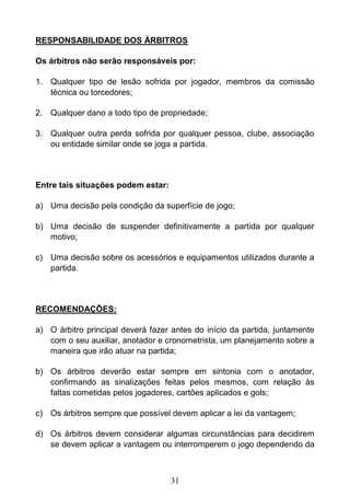 31
RESPONSABILIDADE DOS ÁRBITROS
Os árbitros não serão responsáveis por:
1. Qualquer tipo de lesão sofrida por jogador, membros da comissão
técnica ou torcedores;
2. Qualquer dano a todo tipo de propriedade;
3. Qualquer outra perda sofrida por qualquer pessoa, clube, associação
ou entidade similar onde se joga a partida.
Entre tais situações podem estar:
a) Uma decisão pela condição da superfície de jogo;
b) Uma decisão de suspender definitivamente a partida por qualquer
motivo;
c) Uma decisão sobre os acessórios e equipamentos utilizados durante a
partida.
RECOMENDAÇÕES:
a) O árbitro principal deverá fazer antes do início da partida, juntamente
com o seu auxiliar, anotador e cronometrista, um planejamento sobre a
maneira que irão atuar na partida;
b) Os árbitros deverão estar sempre em sintonia com o anotador,
confirmando as sinalizações feitas pelos mesmos, com relação às
faltas cometidas pelos jogadores, cartões aplicados e gols;
c) Os árbitros sempre que possível devem aplicar a lei da vantagem;
d) Os árbitros devem considerar algumas circunstâncias para decidirem
se devem aplicar a vantagem ou interromperem o jogo dependendo da
 