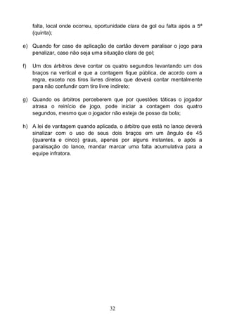 32
falta, local onde ocorreu, oportunidade clara de gol ou falta após a 5ª
(quinta);
e) Quando for caso de aplicação de cartão devem paralisar o jogo para
penalizar, caso não seja uma situação clara de gol;
f) Um dos árbitros deve contar os quatro segundos levantando um dos
braços na vertical e que a contagem fique pública, de acordo com a
regra, exceto nos tiros livres diretos que deverá contar mentalmente
para não confundir com tiro livre indireto;
g) Quando os árbitros perceberem que por questões táticas o jogador
atrasa o reinício de jogo, pode iniciar a contagem dos quatro
segundos, mesmo que o jogador não esteja de posse da bola;
h) A lei de vantagem quando aplicada, o árbitro que está no lance deverá
sinalizar com o uso de seus dois braços em um ângulo de 45
(quarenta e cinco) graus, apenas por alguns instantes, e após a
paralisação do lance, mandar marcar uma falta acumulativa para a
equipe infratora.
 