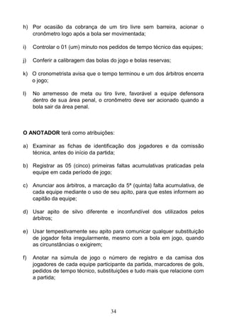 34
h) Por ocasião da cobrança de um tiro livre sem barreira, acionar o
cronômetro logo após a bola ser movimentada;
i) Controlar o 01 (um) minuto nos pedidos de tempo técnico das equipes;
j) Conferir a calibragem das bolas do jogo e bolas reservas;
k) O cronometrista avisa que o tempo terminou e um dos árbitros encerra
o jogo;
l) No arremesso de meta ou tiro livre, favorável a equipe defensora
dentro de sua área penal, o cronômetro deve ser acionado quando a
bola sair da área penal.
O ANOTADOR terá como atribuições:
a) Examinar as fichas de identificação dos jogadores e da comissão
técnica, antes do início da partida;
b) Registrar as 05 (cinco) primeiras faltas acumulativas praticadas pela
equipe em cada período de jogo;
c) Anunciar aos árbitros, a marcação da 5ª (quinta) falta acumulativa, de
cada equipe mediante o uso de seu apito, para que estes informem ao
capitão da equipe;
d) Usar apito de silvo diferente e inconfundível dos utilizados pelos
árbitros;
e) Usar tempestivamente seu apito para comunicar qualquer substituição
de jogador feita irregularmente, mesmo com a bola em jogo, quando
as circunstâncias o exigirem;
f) Anotar na súmula de jogo o número de registro e da camisa dos
jogadores de cada equipe participante da partida, marcadores de gols,
pedidos de tempo técnico, substituições e tudo mais que relacione com
a partida;
 