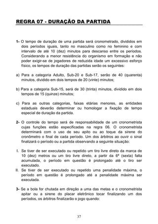 37
REGRA 07 - DURAÇÃO DA PARTIDA
1- O tempo de duração de uma partida será cronometrado, divididos em
dois períodos iguais, tanto no masculino como no feminino e com
intervalo de até 10 (dez) minutos para descanso entre os períodos.
Considerando a menor resistência do organismo em formação e não
poder exigir-se de jogadores de reduzida idade um excessivo esforço
físico, os tempos de duração das partidas serão os seguintes:
a) Para a categoria Adulto, Sub-20 e Sub-17, serão de 40 (quarenta)
minutos, dividido em dois tempos de 20 (vinte) minutos;
b) Para a categoria Sub-15, será de 30 (trinta) minutos, dividido em dois
tempos de 15 (quinze) minutos;
c) Para as outras categorias, faixas etárias menores, as entidades
estaduais deverão determinar ou homologar a fixação de tempo
especial de duração da partida.
2- O controle do tempo será de responsabilidade de um cronometrista
cujas funções estão especificadas na regra 06. O cronometrista
determinará com o uso de seu apito ou ao toque da sirene do
cronômetro o final de cada período. Um dos árbitros ao ouvir o sinal
finalizará o período ou a partida observando a seguinte situação:
I. Se tiver de ser executado ou repetido um tiro livre direto da marca de
10 (dez) metros ou um tiro livre direto, a partir da 6ª (sexta) falta
acumulada, o período em questão é prolongado até o tiro ser
executado.
II. Se tiver de ser executado ou repetido uma penalidade máxima, o
período em questão é prolongado até a penalidade máxima ser
executada.
3- Se a bola for chutada em direção a uma das metas e o cronometrista
apitar ou a sirene do placar eletrônico tocar finalizando um dos
períodos, os árbitros finalizarão o jogo quando:
 
