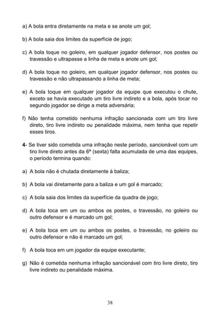 38
a) A bola entra diretamente na meta e se anote um gol;
b) A bola saia dos limites da superfície de jogo;
c) A bola toque no goleiro, em qualquer jogador defensor, nos postes ou
travessão e ultrapasse a linha de meta e anote um gol;
d) A bola toque no goleiro, em qualquer jogador defensor, nos postes ou
travessão e não ultrapassando a linha de meta;
e) A bola toque em qualquer jogador da equipe que executou o chute,
exceto se havia executado um tiro livre indireto e a bola, após tocar no
segundo jogador se dirige a meta adversária;
f) Não tenha cometido nenhuma infração sancionada com um tiro livre
direto, tiro livre indireto ou penalidade máxima, nem tenha que repetir
esses tiros.
4- Se tiver sido cometida uma infração neste período, sancionável com um
tiro livre direto antes da 6ª (sexta) falta acumulada de uma das equipes,
o período termina quando:
a) A bola não é chutada diretamente à baliza;
b) A bola vai diretamente para a baliza e um gol é marcado;
c) A bola saia dos limites da superfície da quadra de jogo;
d) A bola toca em um ou ambos os postes, o travessão, no goleiro ou
outro defensor e é marcado um gol;
e) A bola toca em um ou ambos os postes, o travessão, no goleiro ou
outro defensor e não é marcado um gol;
f) A bola toca em um jogador da equipe executante;
g) Não é cometida nenhuma infração sancionável com tiro livre direto, tiro
livre indireto ou penalidade máxima.
 