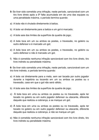 39
5- Se tiver sido cometida uma infração, neste período, sancionável com um
tiro livre direto após a 5ª falta acumulada em de uma das equipes ou
uma penalidade máxima, o período termina quando:
a) A bola não é chutada diretamente à baliza;
b) A bola vai diretamente para a baliza e um gol é marcado;
c) A bola saia dos limites da superfície da quadra de jogo;
d) A bola toca em um ou ambos os postes, o travessão, no goleiro ou
outro defensor e é marcado um gol;
e) A bola toca em um ou ambos os postes, o travessão, no goleiro ou
outro defensor e não é marcado um gol;
f) Não é cometida nenhuma infração sancionável com tiro livre direto, tiro
livre indireto ou penalidade máxima.
6- Se tiver sido cometida uma infração, neste período, sancionável com um
tiro livre indireto, o período termina quando:
a) A bola vai diretamente para a meta, sem ser tocada por outro jogador
durante a trajetória ou tocando em um ou ambos os postes ou o
travessão, caso em que o gol não será válido;
b) A bola saia dos limites da superfície da quadra de jogo;
c) A bola toca em uma ou ambos os postes ou no travessão, após ter
tocado no goleiro ou em outro jogador defensor ou atacante, diferente
daquele que realizou a cobrança, e se marque um gol;
d) A bola toca em uma ou ambas os postes ou no travessão, após ter
tocado no goleiro ou em outro jogador defensor ou atacante, diferente
daquele que realizou a cobrança, e não se marque um gol;
e) Não é cometida nenhuma infração sancionável com tiro livre direto, tiro
livre indireto ou penalidade máxima.
 