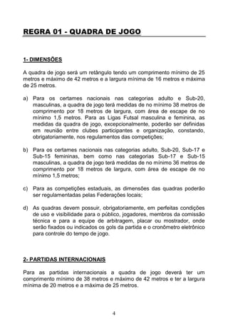 4
REGRA 01 - QUADRA DE JOGO
1- DIMENSÕES
A quadra de jogo será um retângulo tendo um comprimento mínimo de 25
metros e máximo de 42 metros e a largura mínima de 16 metros e máxima
de 25 metros.
a) Para os certames nacionais nas categorias adulto e Sub-20,
masculinas, a quadra de jogo terá medidas de no mínimo 38 metros de
comprimento por 18 metros de largura, com área de escape de no
mínimo 1,5 metros. Para as Ligas Futsal masculina e feminina, as
medidas da quadra de jogo, excepcionalmente, poderão ser definidas
em reunião entre clubes participantes e organização, constando,
obrigatoriamente, nos regulamentos das competições;
b) Para os certames nacionais nas categorias adulto, Sub-20, Sub-17 e
Sub-15 femininas, bem como nas categorias Sub-17 e Sub-15
masculinas, a quadra de jogo terá medidas de no mínimo 36 metros de
comprimento por 18 metros de largura, com área de escape de no
mínimo 1,5 metros;
c) Para as competições estaduais, as dimensões das quadras poderão
ser regulamentadas pelas Federações locais;
d) As quadras devem possuir, obrigatoriamente, em perfeitas condições
de uso e visibilidade para o público, jogadores, membros da comissão
técnica e para a equipe de arbitragem, placar ou mostrador, onde
serão fixados ou indicados os gols da partida e o cronômetro eletrônico
para controle do tempo de jogo.
2- PARTIDAS INTERNACIONAIS
Para as partidas internacionais a quadra de jogo deverá ter um
comprimento mínimo de 38 metros e máximo de 42 metros e ter a largura
mínima de 20 metros e a máxima de 25 metros.
 