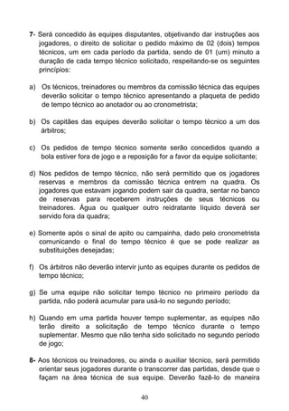 40
7- Será concedido às equipes disputantes, objetivando dar instruções aos
jogadores, o direito de solicitar o pedido máximo de 02 (dois) tempos
técnicos, um em cada período da partida, sendo de 01 (um) minuto a
duração de cada tempo técnico solicitado, respeitando-se os seguintes
princípios:
a) Os técnicos, treinadores ou membros da comissão técnica das equipes
deverão solicitar o tempo técnico apresentando a plaqueta de pedido
de tempo técnico ao anotador ou ao cronometrista;
b) Os capitães das equipes deverão solicitar o tempo técnico a um dos
árbitros;
c) Os pedidos de tempo técnico somente serão concedidos quando a
bola estiver fora de jogo e a reposição for a favor da equipe solicitante;
d) Nos pedidos de tempo técnico, não será permitido que os jogadores
reservas e membros da comissão técnica entrem na quadra. Os
jogadores que estavam jogando podem sair da quadra, sentar no banco
de reservas para receberem instruções de seus técnicos ou
treinadores. Água ou qualquer outro reidratante líquido deverá ser
servido fora da quadra;
e) Somente após o sinal de apito ou campainha, dado pelo cronometrista
comunicando o final do tempo técnico é que se pode realizar as
substituições desejadas;
f) Os árbitros não deverão intervir junto as equipes durante os pedidos de
tempo técnico;
g) Se uma equipe não solicitar tempo técnico no primeiro período da
partida, não poderá acumular para usá-lo no segundo período;
h) Quando em uma partida houver tempo suplementar, as equipes não
terão direito a solicitação de tempo técnico durante o tempo
suplementar. Mesmo que não tenha sido solicitado no segundo período
de jogo;
8- Aos técnicos ou treinadores, ou ainda o auxiliar técnico, será permitido
orientar seus jogadores durante o transcorrer das partidas, desde que o
façam na área técnica de sua equipe. Deverão fazê-lo de maneira
 