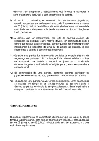 41
discreta, sem atrapalhar o deslocamento dos árbitros e jogadores e
sem reclamar ou perturbar o bom andamento da partida.
9- O técnico ou treinador, no momento de orientar seus jogadores,
quando da partida em andamento, não poderá aproximar-se a menos
de 05 (cinco) metros de distância da mesa destinada ao cronometrista
e anotador nem ultrapassar o limite de sua área técnica em direção ao
fundo de quadra.
10- A partida que for interrompida, por falta de energia elétrica, de
segurança ou qualquer outro motivo, deverá ter continuidade com o
tempo que faltava para ser jogado, exceto quando for interrompida por
insuficiência de jogadores de uma ou de ambas as equipes, já que
nesse caso a partida é considerada encerrada.
11- Quando uma partida for interrompida por falta de energia elétrica, de
segurança ou qualquer outro motivo, o árbitro deverá relatar o motivo
da suspensão da partida e encaminhar junto com os demais
documentos, para a entidade de jurisdição, para que esta encaminhe a
entidade local.
12- Na continuação de uma partida, somente poderão participar os
jogadores e comissão técnica, que estavam relacionados em súmula.
13- Quando em uma partida houver tempo suplementar, serão concedidas
as equipes um tempo de 05 (cinco) minutos de descanso entre o
término da partida e o início do tempo suplementar. Entre o primeiro e
o segundo período do tempo suplementar, não haverá intervalo.
TEMPO SUPLEMENTAR
Quando o regulamento da competição determinar que se jogue 02 (dois)
tempos suplementares, para que se conheça um vencedor, estes poderão
ser de 03 (três) ou de 05 (cinco) minutos cada um, de acordo com o que
estipular o regulamento.
 