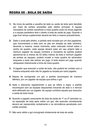 43
REGRA 08 - BOLA DE SAÍDA
1- No início da partida a escolha de lado ou saída de bola será decidido
por meio de sorteio procedido pelo árbitro principal. A equipe
vencedora do sorteio escolherá a meia quadra onde irá iniciar jogando
e a equipe perdedora terá o direito à bola de saída do jogo. Quando o
jogo tiver tempo suplementar deverá ser feito o mesmo procedimento.
2- Dado o sinal pelo árbitro, a partida será iniciada por um dos jogadores,
que movimentará a bola com os pés em direção ao lado contrário,
devendo a mesma, nesse momento, estar colocada imóvel sobre o
centro da quadra, cada equipe deverá estar em seu próprio lado e
nenhum jogador da equipe contrária a iniciadora da partida poderá
aproximar-se a menos de 03 (três) metros da bola e nenhum jogador
de ambas as equipes, poderá invadir a meia quadra do adversário
enquanto a bola não estiver em jogo. A bola estará em jogo quando
ultrapassar inteiramente a linha de meia quadra.
3- O jogador que executar a saída de bola, não poderá ter contato com a
mesma enquanto esta não for jogada ou tocada por outro jogador.
4- Depois de consignado um gol, a partida recomeçará de maneira
idêntica, por um jogador da equipe que sofreu o gol.
5- Após o descanso regulamentar a que se refere a regra, a partida
recomeçará com as equipes disputantes trocando de lado e o reinício
será efetivado por um jogador da equipe contrária aquela que executou
a saída de bola inicial.
6- Quando o jogador executante da bola de saída do 1º ou 2º períodos ou
na reposição de bola após sofrer um gol, não executar corretamente
deverá ser repreendido verbalmente e na reincidência penalizado com
cartão amarelo.
7- Não será válido o gol consignado diretamente de bola de saída.
 