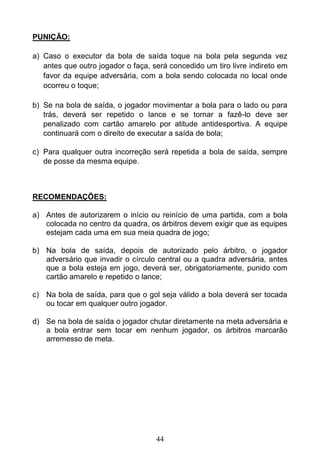 44
PUNIÇÃO:
a) Caso o executor da bola de saída toque na bola pela segunda vez
antes que outro jogador o faça, será concedido um tiro livre indireto em
favor da equipe adversária, com a bola sendo colocada no local onde
ocorreu o toque;
b) Se na bola de saída, o jogador movimentar a bola para o lado ou para
trás, deverá ser repetido o lance e se tornar a fazê-lo deve ser
penalizado com cartão amarelo por atitude antidesportiva. A equipe
continuará com o direito de executar a saída de bola;
c) Para qualquer outra incorreção será repetida a bola de saída, sempre
de posse da mesma equipe.
RECOMENDAÇÕES:
a) Antes de autorizarem o início ou reinício de uma partida, com a bola
colocada no centro da quadra, os árbitros devem exigir que as equipes
estejam cada uma em sua meia quadra de jogo;
b) Na bola de saída, depois de autorizado pelo árbitro, o jogador
adversário que invadir o círculo central ou a quadra adversária, antes
que a bola esteja em jogo, deverá ser, obrigatoriamente, punido com
cartão amarelo e repetido o lance;
c) Na bola de saída, para que o gol seja válido a bola deverá ser tocada
ou tocar em qualquer outro jogador.
d) Se na bola de saída o jogador chutar diretamente na meta adversária e
a bola entrar sem tocar em nenhum jogador, os árbitros marcarão
arremesso de meta.
 