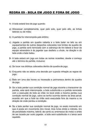 45
REGRA 09 - BOLA EM JOGO E FORA DE JOGO
1- A bola estará fora de jogo quando:
a) Atravessar completamente, quer pelo solo, quer pelo alto, as linhas
laterais ou de meta;
b) A partida for interrompida pelo árbitro;
c) Jogada a partida em quadra coberta e a bola bater no teto ou em
equipamentos de outros desportos colocados nos limites da quadra de
jogo, a partida será reiniciada com a cobrança de tiro lateral a favor da
equipe adversária à do jogador que desferiu o chute, na direção e do
lado onde a bola bateu.
2- A bola estará em jogo em todas as outras ocasiões, desde o começo
até o término da partida, inclusive:
a) Se tocar nos árbitros colocados dentro da quadra de jogo;
b) Enquanto não se adota uma decisão por suposta infração as regras do
jogo;
c) Bate em uma das traves ou travessão e permanece dentro da quadra
de jogo.
3- Se a bola perder sua condição normal de jogo durante o transcorrer da
partida, esta será interrompida, a bola substituída e a partida reiniciada
com a execução de bola ao chão no local onde a mesma perdeu sua
condição normal de jogo, salvo se tenha ocorrido dentro da área penal,
ocasião em que a bola ao chão será executada fora da mesma e na
direção de onde perdeu a condição.
4- Se a bola perder sua condição normal de jogo, no exato momento em
que é posta em movimento (tiro inicial, tiros livres direto e indireto, tiro
de penalidade máxima, lateral, de canto ou arremesso de meta) e antes
de ser tocada por outro jogador, a bola será substituída e o lance será
repetido.
 