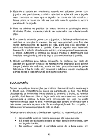 46
5- Estando a partida em movimento quando um acidente ocorrer com
jogador dela participante, o árbitro retardará o apito até que a jogada
seja concluída, ou seja, que o jogador de posse da bola conclua o
lance, perca a posse da bola ou que esta saia da quadra ou ocorra
paralisação da jogada.
6- Para os árbitros os pedidos de tempo técnico e paralisação serão
ilimitados. Porém, somente poderão ser ordenados com a bola fora de
jogo.
7- Em caso de acidente grave com o jogador, o árbitro providenciará ou
solicitará a remoção do mesmo, tão logo seja possível, para fora das
linhas demarcatórias da quadra de jogo, para que seja socorrido e
reiniciará imediatamente a partida. Caso o jogador seja lesionado
levemente e solicite atendimento médico, embora possa locomover-se,
o árbitro autorizará a entrada da equipe médica e determinará sua
imediata remoção da quadra de jogo e dará continuidade à partida.
8- Sendo constatada pelo árbitro simulação de acidente por parte do
jogador ou qualquer tentativa de retardamento proposital para ganhar
tempo (defeito do uniforme, saída de bola, propositadamente pelas
laterais ou linha de meta, etc.) ordenará o árbitro o reinicio imediato da
partida sendo o jogador punido com cartão amarelo.
BOLA AO CHÃO
Depois de qualquer interrupção, por motivos não mencionados nesta regra
e desde que, imediatamente antes da paralisação, a bola não tenha
ultrapassado os limites das linhas laterais ou de meta, o árbitro, ao reiniciar
a partida, dará bola ao chão no lugar onde esta se encontrava quando foi
interrompida a partida. A bola será considerada em jogo no exato
momento em que tocar no solo. Nenhum jogador poderá ter contato com a
bola antes que esta toque o solo. Se esta disposição não for cumprida, o
árbitro determinará a repetição de bola ao chão.
O lançamento da bola ao chão deve ser repetido, no mesmo local, se:
 Algum atleta tocar na mesma antes que ela toque no solo;
 Se a bola sair da quadra depois de fazer contato com o chão, sem
um jogador tocá-la;
 Se qualquer infração é cometida antes de a bola entrar em
 