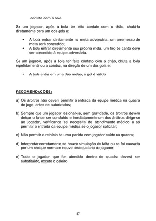 47
contato com o solo.
Se um jogador, após a bola ter feito contato com o chão, chutá-la
diretamente para um dos gols e:
 A bola entrar diretamente na meta adversária, um arremesso de
meta será concedido;
 A bola entrar diretamente sua própria meta, um tiro de canto deve
ser concedido à equipe adversária.
Se um jogador, após a bola ter feito contato com o chão, chuta a bola
repetidamente ou a conduz, na direção de um dos gols e:
 A bola entra em uma das metas, o gol é válido
RECOMENDAÇÕES:
a) Os árbitros não devem permitir a entrada da equipe médica na quadra
de jogo, antes de autorizados;
b) Sempre que um jogador lesionar-se, sem gravidade, os árbitros devem
deixar o lance ser concluído e imediatamente um dos árbitros dirige-se
ao jogador, verificando se necessita de atendimento médico e só
permitir a entrada da equipe médica se o jogador solicitar;
c) Não permitir o reinício de uma partida com jogador caído na quadra;
d) Interpretar corretamente se houve simulação de falta ou se foi causada
por um choque normal e houve desequilíbrio do jogador;
e) Todo o jogador que for atendido dentro de quadra deverá ser
substituído, exceto o goleiro.
 