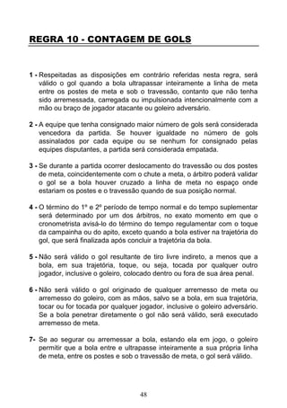 48
REGRA 10 - CONTAGEM DE GOLS
1 - Respeitadas as disposições em contrário referidas nesta regra, será
válido o gol quando a bola ultrapassar inteiramente a linha de meta
entre os postes de meta e sob o travessão, contanto que não tenha
sido arremessada, carregada ou impulsionada intencionalmente com a
mão ou braço de jogador atacante ou goleiro adversário.
2 - A equipe que tenha consignado maior número de gols será considerada
vencedora da partida. Se houver igualdade no número de gols
assinalados por cada equipe ou se nenhum for consignado pelas
equipes disputantes, a partida será considerada empatada.
3 - Se durante a partida ocorrer deslocamento do travessão ou dos postes
de meta, coincidentemente com o chute a meta, o árbitro poderá validar
o gol se a bola houver cruzado a linha de meta no espaço onde
estariam os postes e o travessão quando de sua posição normal.
4 - O término do 1º e 2º período de tempo normal e do tempo suplementar
será determinado por um dos árbitros, no exato momento em que o
cronometrista avisá-lo do término do tempo regulamentar com o toque
da campainha ou do apito, exceto quando a bola estiver na trajetória do
gol, que será finalizada após concluir a trajetória da bola.
5 - Não será válido o gol resultante de tiro livre indireto, a menos que a
bola, em sua trajetória, toque, ou seja, tocada por qualquer outro
jogador, inclusive o goleiro, colocado dentro ou fora de sua área penal.
6 - Não será válido o gol originado de qualquer arremesso de meta ou
arremesso do goleiro, com as mãos, salvo se a bola, em sua trajetória,
tocar ou for tocada por qualquer jogador, inclusive o goleiro adversário.
Se a bola penetrar diretamente o gol não será válido, será executado
arremesso de meta.
7- Se ao segurar ou arremessar a bola, estando ela em jogo, o goleiro
permitir que a bola entre e ultrapasse inteiramente a sua própria linha
de meta, entre os postes e sob o travessão de meta, o gol será válido.
 