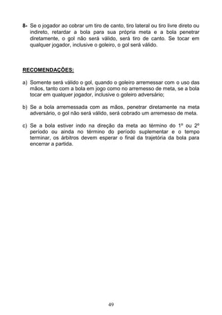 49
8- Se o jogador ao cobrar um tiro de canto, tiro lateral ou tiro livre direto ou
indireto, retardar a bola para sua própria meta e a bola penetrar
diretamente, o gol não será válido, será tiro de canto. Se tocar em
qualquer jogador, inclusive o goleiro, o gol será válido.
RECOMENDAÇÕES:
a) Somente será válido o gol, quando o goleiro arremessar com o uso das
mãos, tanto com a bola em jogo como no arremesso de meta, se a bola
tocar em qualquer jogador, inclusive o goleiro adversário;
b) Se a bola arremessada com as mãos, penetrar diretamente na meta
adversário, o gol não será válido, será cobrado um arremesso de meta.
c) Se a bola estiver indo na direção da meta ao término do 1º ou 2º
período ou ainda no término do período suplementar e o tempo
terminar, os árbitros devem esperar o final da trajetória da bola para
encerrar a partida.
 