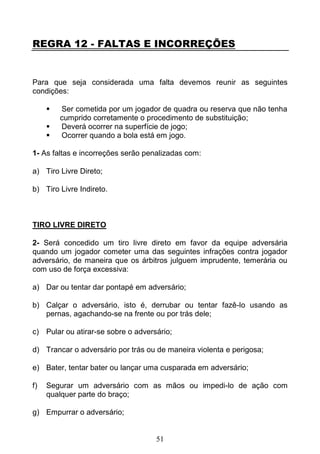 51
REGRA 12 - FALTAS E INCORREÇÕES
Para que seja considerada uma falta devemos reunir as seguintes
condições:
 Ser cometida por um jogador de quadra ou reserva que não tenha
cumprido corretamente o procedimento de substituição;
 Deverá ocorrer na superfície de jogo;
 Ocorrer quando a bola está em jogo.
1- As faltas e incorreções serão penalizadas com:
a) Tiro Livre Direto;
b) Tiro Livre Indireto.
TIRO LIVRE DIRETO
2- Será concedido um tiro livre direto em favor da equipe adversária
quando um jogador cometer uma das seguintes infrações contra jogador
adversário, de maneira que os árbitros julguem imprudente, temerária ou
com uso de força excessiva:
a) Dar ou tentar dar pontapé em adversário;
b) Calçar o adversário, isto é, derrubar ou tentar fazê-lo usando as
pernas, agachando-se na frente ou por trás dele;
c) Pular ou atirar-se sobre o adversário;
d) Trancar o adversário por trás ou de maneira violenta e perigosa;
e) Bater, tentar bater ou lançar uma cusparada em adversário;
f) Segurar um adversário com as mãos ou impedi-lo de ação com
qualquer parte do braço;
g) Empurrar o adversário;
 