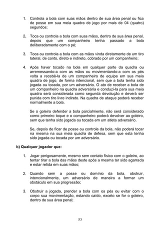 53
1. Controla a bola com suas mãos dentro de sua área penal ou fica
de posse em sua meia quadra de jogo por mais de 04 (quatro)
segundos;
2. Toca ou controla a bola com suas mãos, dentro de sua área penal,
depois que um companheiro tenha passado a bola
deliberadamente com o pé;
3. Toca ou controla a bola com as mãos vinda diretamente de um tiro
lateral, de canto, direto e indireto, cobrado por um companheiro;
4. Após haver tocado na bola em qualquer parte da quadra ou
arremessando-a com as mãos ou movimentando-a com os pés
volta a recebê-la de um companheiro de equipe em sua meia
quadra de jogo, de forma intencional, sem que a bola tenha sido
jogada ou tocada, por um adversário. O ato de receber a bola de
um companheiro na quadra adversária e conduzi-la para sua meia
quadra será considerada como segunda devolução e deverá ser
punida com tiro livre indireto. Na quadra de ataque poderá receber
normalmente a bola.
Se o goleiro defender a bola parcialmente, não será considerado
como primeiro toque e o companheiro poderá devolver ao goleiro,
sem que tenha sido jogada ou tocada em um atleta adversário.
Se, depois de ficar de posse ou controle da bola, não poderá tocar
na mesma na sua meia quadra de defesa, sem que esta tenha
sido jogada ou tocada por um adversário.
b) Qualquer jogador que:
1. Jogar perigosamente, mesmo sem contato físico com o goleiro, ao
tentar tirar a bola das mãos deste após a mesma ter sido agarrada
e estar retida em suas mãos;
2. Quando sem a posse ou domínio da bola, obstruir,
intencionalmente, um adversário de maneira a formar um
obstáculo em sua progressão;
3. Obstruir a jogada, prender a bola com os pés ou evitar com o
corpo sua movimentação, estando caído, exceto se for o goleiro,
dentro de sua área penal;
 