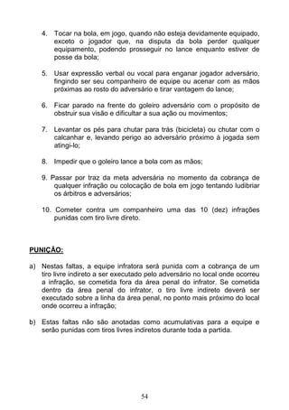 54
4. Tocar na bola, em jogo, quando não esteja devidamente equipado,
exceto o jogador que, na disputa da bola perder qualquer
equipamento, podendo prosseguir no lance enquanto estiver de
posse da bola;
5. Usar expressão verbal ou vocal para enganar jogador adversário,
fingindo ser seu companheiro de equipe ou acenar com as mãos
próximas ao rosto do adversário e tirar vantagem do lance;
6. Ficar parado na frente do goleiro adversário com o propósito de
obstruir sua visão e dificultar a sua ação ou movimentos;
7. Levantar os pés para chutar para trás (bicicleta) ou chutar com o
calcanhar e, levando perigo ao adversário próximo à jogada sem
atingi-lo;
8. Impedir que o goleiro lance a bola com as mãos;
9. Passar por traz da meta adversária no momento da cobrança de
qualquer infração ou colocação de bola em jogo tentando ludibriar
os árbitros e adversários;
10. Cometer contra um companheiro uma das 10 (dez) infrações
punidas com tiro livre direto.
PUNIÇÃO:
a) Nestas faltas, a equipe infratora será punida com a cobrança de um
tiro livre indireto a ser executado pelo adversário no local onde ocorreu
a infração, se cometida fora da área penal do infrator. Se cometida
dentro da área penal do infrator, o tiro livre indireto deverá ser
executado sobre a linha da área penal, no ponto mais próximo do local
onde ocorreu a infração;
b) Estas faltas não são anotadas como acumulativas para a equipe e
serão punidas com tiros livres indiretos durante toda a partida.
 