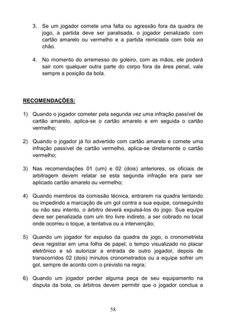 58
3. Se um jogador comete uma falta ou agressão fora da quadra de
jogo, a partida deve ser paralisada, o jogador penalizado com
cartão amarelo ou vermelho e a partida reiniciada com bola ao
chão.
4. No momento do arremesso do goleiro, com as mãos, ele poderá
sair com qualquer outra parte do corpo fora da área penal, vale
sempre a posição da bola.
RECOMENDAÇÕES:
1) Quando o jogador cometer pela segunda vez uma infração passível de
cartão amarelo, aplica-se o cartão amarelo e em seguida o cartão
vermelho;
2) Quando o jogador já foi advertido com cartão amarelo e comete uma
infração passível de cartão vermelho, aplica-se diretamente o cartão
vermelho;
3) Nas recomendações 01 (um) e 02 (dois) anteriores, os oficiais de
arbitragem devem relatar se esta segunda infração era para ser
aplicado cartão amarelo ou vermelho;
4) Quando membros da comissão técnica, entrarem na quadra tentando
ou impedindo a marcação de um gol contra a sua equipe, conseguindo
ou não seu intento, o árbitro deverá expulsá-los do jogo. Sua equipe
deve ser penalizada com um tiro livre indireto, a ser cobrado no local
onde ocorreu o toque, a tentativa ou a intervenção;
5) Quando um jogador for expulso da quadra de jogo, o cronometrista
deve registrar em uma folha de papel, o tempo visualizado no placar
eletrônico e só autorizar a entrada de outro jogador, depois de
transcorridos 02 (dois) minutos cronometrados ou a equipe sofrer um
gol, sempre de acordo com o previsto na regra;
6) Quando um jogador perder alguma peça de seu equipamento na
disputa da bola, os árbitros devem permitir que o jogador conclua a
 