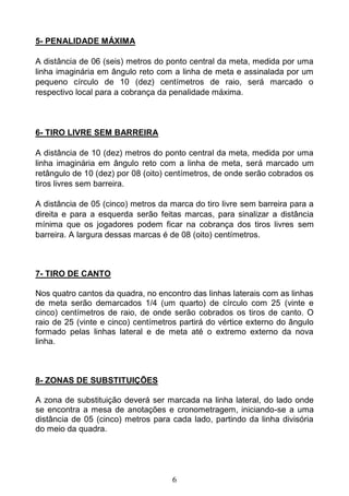 6
5- PENALIDADE MÁXIMA
A distância de 06 (seis) metros do ponto central da meta, medida por uma
linha imaginária em ângulo reto com a linha de meta e assinalada por um
pequeno círculo de 10 (dez) centímetros de raio, será marcado o
respectivo local para a cobrança da penalidade máxima.
6- TIRO LIVRE SEM BARREIRA
A distância de 10 (dez) metros do ponto central da meta, medida por uma
linha imaginária em ângulo reto com a linha de meta, será marcado um
retângulo de 10 (dez) por 08 (oito) centímetros, de onde serão cobrados os
tiros livres sem barreira.
A distância de 05 (cinco) metros da marca do tiro livre sem barreira para a
direita e para a esquerda serão feitas marcas, para sinalizar a distância
mínima que os jogadores podem ficar na cobrança dos tiros livres sem
barreira. A largura dessas marcas é de 08 (oito) centímetros.
7- TIRO DE CANTO
Nos quatro cantos da quadra, no encontro das linhas laterais com as linhas
de meta serão demarcados 1/4 (um quarto) de círculo com 25 (vinte e
cinco) centímetros de raio, de onde serão cobrados os tiros de canto. O
raio de 25 (vinte e cinco) centímetros partirá do vértice externo do ângulo
formado pelas linhas lateral e de meta até o extremo externo da nova
linha.
8- ZONAS DE SUBSTITUIÇÕES
A zona de substituição deverá ser marcada na linha lateral, do lado onde
se encontra a mesa de anotações e cronometragem, iniciando-se a uma
distância de 05 (cinco) metros para cada lado, partindo da linha divisória
do meio da quadra.
 