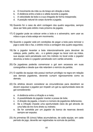60
a. O movimento da mão ou do braço em direção a bola;
b. A distância entre a bola e o atleta durante a jogada;
c. A velocidade da bola e a sua chegada de forma inesperada;
d. A posição natural do corpo durante a jogada;
16) Quando for o caso de abrir contagem dos quatro segundos, sempre
deve ser feito pelo árbitro mais próximo da jogada;
17) O jogador pode se colocar entre a bola e o adversário, sem usar as
mãos e que a bola esteja em movimento;
18) Quando o jogador está em condições de pegar a bola para reiniciar o
jogo e este não o faz, o árbitro inicia a contagem dos quatro segundos;
19) Se o jogador levantar a bola intencionalmente para devolver de
cabeça, peito, joelho, etc... e o goleiro pegar ou tocar com as mãos,
sua equipe será penalizada com tiro indireto no local onde o jogador
devolveu a bola e o jogador penalizado com cartão amarelo;
20) Os jogadores poderão comemorar o gol sem excessos em suas
coreografias e desde que não retardem o reinício da partida;
21) O capitão da equipe não possui nenhum privilégio na regra em relação
aos demais jogadores, devendo cumprir rigorosamente como os
demais.
22) Os árbitros devem considerar as circunstâncias para decidirem se
devem expulsar o jogador por impedir um gol ou oportunidade clara de
gol considerando:
a. A distância entre a infração e a meta;
b. A possibilidade do jogador manter a posse de bola;
c. A direção da jogada, o local e o número de jogadores defensores;
d. Se a infração impede uma oportunidade clara de gol através de
uma falta de tiro livre direto ou indireto;
e. Se for cometida por um jogador do banco de reservas deverá
sempre ser expulso.
23) As primeiras 05 (cinco) faltas acumulativas, de cada equipe, em cada
período de jogo, deverão ser registradas na súmula da partida;
 
