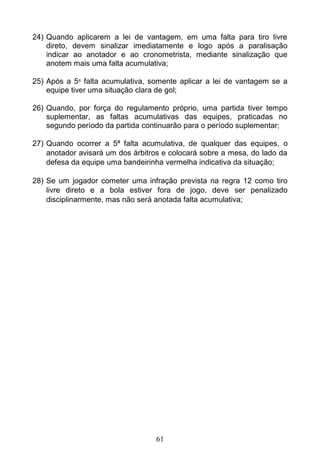 61
24) Quando aplicarem a lei de vantagem, em uma falta para tiro livre
direto, devem sinalizar imediatamente e logo após a paralisação
indicar ao anotador e ao cronometrista, mediante sinalização que
anotem mais uma falta acumulativa;
25) Após a 5a
falta acumulativa, somente aplicar a lei de vantagem se a
equipe tiver uma situação clara de gol;
26) Quando, por força do regulamento próprio, uma partida tiver tempo
suplementar, as faltas acumulativas das equipes, praticadas no
segundo período da partida continuarão para o período suplementar;
27) Quando ocorrer a 5ª falta acumulativa, de qualquer das equipes, o
anotador avisará um dos árbitros e colocará sobre a mesa, do lado da
defesa da equipe uma bandeirinha vermelha indicativa da situação;
28) Se um jogador cometer uma infração prevista na regra 12 como tiro
livre direto e a bola estiver fora de jogo, deve ser penalizado
disciplinarmente, mas não será anotada falta acumulativa;
 