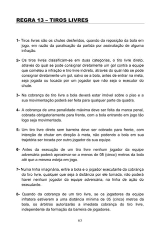 63
REGRA 13 – TIROS LIVRES
1- Tiros livres são os chutes desferidos, quando da reposição da bola em
jogo, em razão da paralisação da partida por assinalação de alguma
infração.
2- Os tiros livres classificam-se em duas categorias, o tiro livre direto,
através do qual se pode consignar diretamente um gol contra a equipe
que cometeu a infração e tiro livre indireto, através do qual não se pode
consignar diretamente um gol, salvo se a bola, antes de entrar na meta,
seja jogada ou tocada por um jogador que não seja o executor do
chute.
3- Na cobrança de tiro livre a bola deverá estar imóvel sobre o piso e a
sua movimentação poderá ser feita para qualquer parte da quadra.
4- A cobrança de uma penalidade máxima deve ser feita da marca penal,
cobrada obrigatoriamente para frente, com a bola entrando em jogo tão
logo seja movimentada.
5- Um tiro livre direto sem barreira deve ser cobrado para frente, com
intenção de chutar em direção à meta, não podendo a bola em sua
trajetória ser tocada por outro jogador da sua equipe.
6- Antes da execução de um tiro livre nenhum jogador da equipe
adversária poderá aproximar-se a menos de 05 (cinco) metros da bola
até que a mesma esteja em jogo.
7- Numa linha imaginária, entre a bola e o jogador executante da cobrança
do tiro livre, qualquer que seja à distância por ele tomada, não poderá
haver nenhum jogador da equipe adversária, na linha de ação do
executante.
8- Quando da cobrança de um tiro livre, se os jogadores da equipe
infratora estiverem a uma distância mínima de 05 (cinco) metros da
bola, os árbitros autorizarão a imediata cobrança do tiro livre,
independente da formação da barreira de jogadores.
 