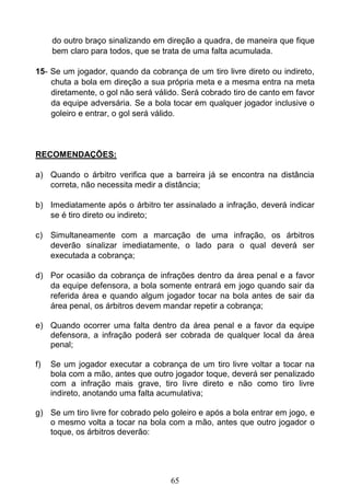 65
do outro braço sinalizando em direção a quadra, de maneira que fique
bem claro para todos, que se trata de uma falta acumulada.
15- Se um jogador, quando da cobrança de um tiro livre direto ou indireto,
chuta a bola em direção a sua própria meta e a mesma entra na meta
diretamente, o gol não será válido. Será cobrado tiro de canto em favor
da equipe adversária. Se a bola tocar em qualquer jogador inclusive o
goleiro e entrar, o gol será válido.
RECOMENDAÇÕES:
a) Quando o árbitro verifica que a barreira já se encontra na distância
correta, não necessita medir a distância;
b) Imediatamente após o árbitro ter assinalado a infração, deverá indicar
se é tiro direto ou indireto;
c) Simultaneamente com a marcação de uma infração, os árbitros
deverão sinalizar imediatamente, o lado para o qual deverá ser
executada a cobrança;
d) Por ocasião da cobrança de infrações dentro da área penal e a favor
da equipe defensora, a bola somente entrará em jogo quando sair da
referida área e quando algum jogador tocar na bola antes de sair da
área penal, os árbitros devem mandar repetir a cobrança;
e) Quando ocorrer uma falta dentro da área penal e a favor da equipe
defensora, a infração poderá ser cobrada de qualquer local da área
penal;
f) Se um jogador executar a cobrança de um tiro livre voltar a tocar na
bola com a mão, antes que outro jogador toque, deverá ser penalizado
com a infração mais grave, tiro livre direto e não como tiro livre
indireto, anotando uma falta acumulativa;
g) Se um tiro livre for cobrado pelo goleiro e após a bola entrar em jogo, e
o mesmo volta a tocar na bola com a mão, antes que outro jogador o
toque, os árbitros deverão:
 