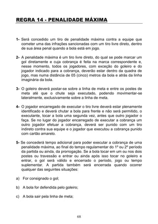 68
REGRA 14 - PENALIDADE MÁXIMA
1- Será concedido um tiro de penalidade máxima contra a equipe que
cometer uma das infrações sancionadas com um tiro livre direto, dentro
de sua área penal quando a bola está em jogo.
2- A penalidade máxima é um tiro livre direto, do qual se pode marcar um
gol diretamente e cuja cobrança é feita na marca correspondente e,
nesse momento, todos os jogadores, com exceção do goleiro e do
jogador indicado para a cobrança, deverão estar dentro da quadra de
jogo, mas numa distância de 05 (cinco) metros da bola e atrás da linha
imaginária da bola.
3- O goleiro deverá postar-se sobre a linha de meta e entre os postes de
meta até que o chute seja executado, podendo movimentar-se
lateralmente, exclusivamente sobre a linha de meta.
4- O jogador encarregado de executar o tiro livre deverá estar plenamente
identificado e deverá chutar a bola para frente e não será permitido, o
executante, tocar a bola uma segunda vez, antes que outro jogador o
faça. Se no lugar do jogador encarregado de executar a cobrança um
outro jogador efetuar a cobrança, deverá ser punido com um tiro
indireto contra sua equipe e o jogador que executou a cobrança punido
com cartão amarelo.
5- Se concederá tempo adicional para poder executar a cobrança de uma
penalidade máxima, ao final do tempo regulamentar do 1º ou 2º período
da partida ou ainda, da prorrogação. Se a bola tocar em um ou nos dois
postes ou travessão e entrar ou ainda após isso tocar no goleiro e
entrar, o gol será válido e encerrado o período, jogo ou tempo
suplementar. A partida também será encerrada quando ocorrer
qualquer das seguintes situações:
a) For consignado o gol;
b) A bola for defendida pelo goleiro;
c) A bola sair pela linha de meta;
 