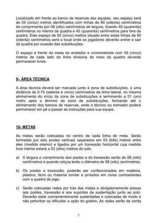 7
Localizado em frente ao banco de reservas das equipes, seu espaço será
de 05 (cinco) metros identificados com linhas de 80 (oitenta) centímetros
de comprimento por 08 (oito) centímetros de largura, ficando 40 (quarenta)
centímetros no interior da quadra e 40 (quarenta) centímetros para fora da
quadra. Este espaço de 05 (cinco) metros situado entre estas linhas de 80
(oitenta) centímetros será o local onde os jogadores deverão entrar e sair
da quadra por ocasião das substituições.
O espaço a frente da mesa do anotador e cronometrista com 05 (cinco)
metros de cada lado da linha divisória do meio da quadra deverão
permanecer livres.
9– ÁREA TÉCNICA
A área técnica deverá ser marcada junto à zona de substituições, a uma
distância de 0,75 (setenta e cinco) centímetros da linha lateral, no mesmo
alinhamento do início da zona de substituições e terminando a 01 (um)
metro após o término da zona de substituições, fechando até o
alinhamento dos bancos de reservas, onde o técnico ou treinador poderá
permanecer em pé e passar as instruções para sua equipe.
10- METAS
As metas serão colocadas no centro de cada linha de meta. Serão
formadas por dois postes verticais separados em 03 (três) metros entre
eles (medida interior) e ligados por um travessão horizontal cuja medida
livre interior estará a 02 (dois) metros do solo.
a) A largura e comprimento dos postes e do travessão serão de 08 (oito)
centímetros e quando roliços terão o diâmetro de 08 (oito) centímetros;
b) Os postes e travessão, poderão ser confeccionados em madeira,
plástico, ferro ou material similar e pintados em cores contrastantes
com a quadra de jogo;
c) Serão colocadas redes por trás das metas e obrigatoriamente presas
aos postes, travessão e aos suportes de sustentação junto ao solo.
Deverão estar convenientemente sustentadas e colocadas de modo a
não perturbar ou dificultar a ação do goleiro. As redes serão de corda
 