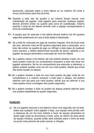 73
levemente, colocada sobre a linha lateral ou no máximo 25 (vinte e
cinco) centímetros para fora da linha.
10- Quando a bola sair da quadra e ao mesmo tempo houver uma
substituição de jogador, este jogador para executar qualquer jogada,
deverá primeiro entrar na quadra pela zona de substituição, mesmo
quando o local do tiro lateral coincidir com o espaço correspondente a
zona de substituição.
11- A equipe que for executar o tiro lateral deverá fazê-lo nos 04 (quatro)
segundos posteriores em que a bola esteja à disposição.
12- Se a bola for colocada em jogo de maneira irregular, fora do local onde
ela saiu, demorar mais de 04 (quatro) segundos para a execução, se a
bola não entrar na quadra de jogo ou infringir a esta regra de qualquer
outra maneira, o árbitro determinará reversão do lance, cabendo a um
jogador da equipe adversária a execução de novo tiro lateral.
13- Se o goleiro cobrar o tiro lateral, ele não poderá receber a bola, em sua
meia quadra vinda de um companheiro enquanto a bola não tocar em
jogador adversário. Se for um companheiro que executou a cobrança, o
goleiro poderá receber uma vez em sua meia quadra, desde que ainda
não tenha tocado no ataque.
14- Se o goleiro receber a bola em sua meia quadra de jogo vinda de um
companheiro e o mesmo conduzir a bola para o ataque, ele poderá
retornar com ela para sua meia quadra, sendo que ao retornar a sua
meia quadra inicia a contagem dos quatro segundos.
15- Se o goleiro receber a bola na quadra de ataque poderá retornar para
sua quadra respeitando os quatro segundos.
PUNIÇÃO:
a) Se um jogador executar o tiro lateral e tocar uma segunda vez na bola,
antes que qualquer outro jogador o faça, sua equipe será punida com
a cobrança de um tiro livre indireto a favor da equipe adversária no
exato lugar onde se encontrava a bola, salvo se dentro da área penal
da equipe infratora, quando então será cobrada sobre a linha da área
no ponto mais próximo de onde ocorreu a infração;
 