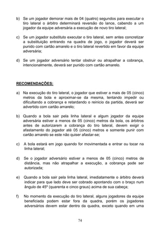 74
b) Se um jogador demorar mais de 04 (quatro) segundos para executar o
tiro lateral o árbitro determinará reversão do lance, cabendo a um
jogador da equipe adversária a execução de novo tiro lateral;
c) Se um jogador substituto executar o tiro lateral, sem antes concretizar
a substituição entrando na quadra de jogo, o jogador deverá ser
punido com cartão amarelo e o tiro lateral revertido em favor da equipe
adversária;
d) Se um jogador adversário tentar obstruir ou atrapalhar a cobrança,
intencionalmente, deverá ser punido com cartão amarelo.
RECOMENDAÇÕES:
a) Na execução do tiro lateral, o jogador que estiver a mais de 05 (cinco)
metros da bola e aproximar-se da mesma, tentando impedir ou
dificultando a cobrança e retardando o reinicio da partida, deverá ser
advertido com cartão amarelo;
b) Quando a bola sair pela linha lateral e algum jogador da equipe
adversária estiver a menos de 05 (cinco) metros da bola, os árbitros
antes de autorizarem a cobrança do tiro lateral, devem exigir o
afastamento do jogador até 05 (cinco) metros e somente punir com
cartão amarelo se este não quiser afastar-se;
c) A bola estará em jogo quando for movimentada e entrar ou tocar na
linha lateral;
d) Se o jogador adversário estiver a menos de 05 (cinco) metros de
distância, mas não atrapalhar a execução, a cobrança pode ser
autorizada;
e) Quando a bola sair pela linha lateral, imediatamente o árbitro deverá
indicar para que lado deve ser cobrado apontando com o braço num
ângulo de 45º (quarenta e cinco graus) acima de sua cabeça;
f) No momento da execução do tiro lateral, alguns jogadores da equipe
beneficiada podem estar fora da quadra, porém os jogadores
adversários devem estar dentro da quadra, exceto quando em uma
 