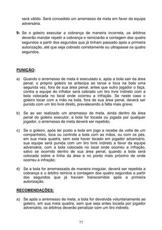 77
será válido. Será concedido um arremesso de meta em favor da equipe
adversária.
9- Se o goleiro executar a cobrança de maneira incorreta, os árbitros
deverão mandar repetir a cobrança e reiniciarão a contagem dos quatro
segundos a partir dos segundos que já tinham passado após a primeira
autorização, até que seja cobrado corretamente ou ultrapasse os quatro
segundos.
PUNIÇÃO:
a) Quando o arremesso de meta é executado e, após a bola sair da área
penal, o próprio goleiro se antecipa ao lance e toca na bola uma
segunda vez, fora de sua área penal, antes que outro jogador o faça,
contra a equipe do infrator será cobrado um tiro livre indireto com a
bola colocada no local onde ocorreu a infração. Se neste caso o
goleiro tocar com a mão na bola, fora de sua área penal, deverá ser
punido com um tiro livre direto, prevalecendo à falta mais grave;
b) Se ao ser realizado um arremesso de meta, ainda dentro da área
penal do goleiro executor, a bola for tocada ou jogada por qualquer
jogador, o arremesso de meta deverá ser repetido;
c) Se o goleiro, após ter posto a bola em jogo a recebe de volta de um
companheiro, toca ou controla a bola com as mãos, ou com os pés,
em sua meia quadra, sem esta haver tocado em jogador adversário,
sua equipe será punida com um tiro livre indireto a favor da equipe
adversária, com a bola colocada no local onde ocorreu a infração,
salvo se ocorrido dentro de sua área penal, quando a bola será
colocada sobre a linha da área e no ponto mais próximo de onde
ocorreu a infração;
d) Se a bola for arremessada de maneira irregular, deverá ser repetida a
cobrança e o árbitro reinicia a contagem dos quatro segundos a partir
dos segundos que já haviam transcorridos após a primeira
autorização.
RECOMENDAÇÕES:
a) Se após o arremesso de meta, a bola for devolvida voluntariamente ao
goleiro, em sua meia quadra, sem que seja antes tocada por jogador
adversário, os árbitros deverão penalizar com um tiro indireto.
 