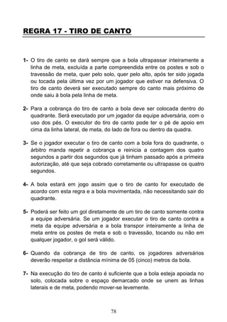 78
REGRA 17 - TIRO DE CANTO
1- O tiro de canto se dará sempre que a bola ultrapassar inteiramente a
linha de meta, excluída a parte compreendida entre os postes e sob o
travessão de meta, quer pelo solo, quer pelo alto, após ter sido jogada
ou tocada pela última vez por um jogador que estiver na defensiva. O
tiro de canto deverá ser executado sempre do canto mais próximo de
onde saiu à bola pela linha de meta.
2- Para a cobrança do tiro de canto a bola deve ser colocada dentro do
quadrante. Será executado por um jogador da equipe adversária, com o
uso dos pés. O executor do tiro de canto pode ter o pé de apoio em
cima da linha lateral, de meta, do lado de fora ou dentro da quadra.
3- Se o jogador executar o tiro de canto com a bola fora do quadrante, o
árbitro manda repetir a cobrança e reinicia a contagem dos quatro
segundos a partir dos segundos que já tinham passado após a primeira
autorização, até que seja cobrado corretamente ou ultrapasse os quatro
segundos.
4- A bola estará em jogo assim que o tiro de canto for executado de
acordo com esta regra e a bola movimentada, não necessitando sair do
quadrante.
5- Poderá ser feito um gol diretamente de um tiro de canto somente contra
a equipe adversária. Se um jogador executar o tiro de canto contra a
meta da equipe adversária e a bola transpor inteiramente a linha de
meta entre os postes de meta e sob o travessão, tocando ou não em
qualquer jogador, o gol será válido.
6- Quando da cobrança de tiro de canto, os jogadores adversários
deverão respeitar a distância mínima de 05 (cinco) metros da bola.
7- Na execução do tiro de canto é suficiente que a bola esteja apoiada no
solo, colocada sobre o espaço demarcado onde se unem as linhas
laterais e de meta, podendo mover-se levemente.
 