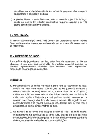 8
ou náilon, em material resistente e malhas de pequena abertura para
não permitir a passagem da bola;
d) A profundidade da meta ficará na parte externa da superfície de jogo,
sendo no mínimo 80 (oitenta) centímetros na parte superior e de 100
(cem) centímetros ao nível do solo.
11- SEGURANÇA
As metas podem ser portáteis, mas devem ser preferencialmente, fixadas
firmemente ao solo durante as partidas, de maneira que não caiam sobre
os jogadores.
12 - SUPERFÍCIE DE JOGO
A superfície de jogo deverá ser lisa, estar livre de asperezas e não ser
abrasiva. O seu piso será construído de madeira, material sintético ou
cimento, rigorosamente nivelado, sem declives, nem depressões,
prevenindo escorregões e acidentes.
DECISÕES:
1. Perpendiculares às linhas de meta e para fora da superfície de jogo,
deverá ser feita uma marca com largura de 08 (oito) centímetros e
comprimento de 10 (dez) centímetros, a uma distância de 05 (cinco)
metros da união da parte externa das linhas laterais com as linhas de
meta, para regular a distância que os jogadores devem permanecer por
ocasião da cobrança dos tiros de canto e laterais. Os jogadores não
necessitam ficar a 05 (cinco) metros da linha lateral, mas devem ficar a
uma distância de 05 (cinco) metros da bola.
2. Os bancos de reservas das equipes situam-se atrás da linha lateral,
imediatamente na continuação da área livre, situada ao lado da mesa
de anotações, ficando cada equipe no banco situado em sua quadra de
defesa, onde serão realizadas as suas substituições.
 
