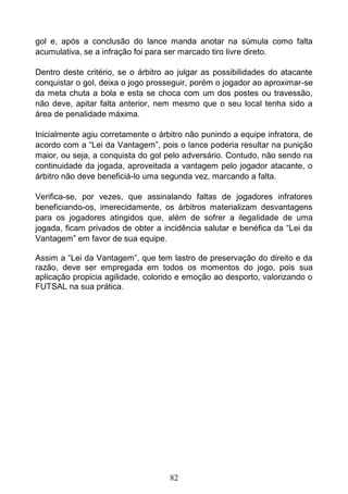 82
gol e, após a conclusão do lance manda anotar na súmula como falta
acumulativa, se a infração foi para ser marcado tiro livre direto.
Dentro deste critério, se o árbitro ao julgar as possibilidades do atacante
conquistar o gol, deixa o jogo prosseguir, porém o jogador ao aproximar-se
da meta chuta a bola e esta se choca com um dos postes ou travessão,
não deve, apitar falta anterior, nem mesmo que o seu local tenha sido a
área de penalidade máxima.
Inicialmente agiu corretamente o árbitro não punindo a equipe infratora, de
acordo com a “Lei da Vantagem”, pois o lance poderia resultar na punição
maior, ou seja, a conquista do gol pelo adversário. Contudo, não sendo na
continuidade da jogada, aproveitada a vantagem pelo jogador atacante, o
árbitro não deve beneficiá-lo uma segunda vez, marcando a falta.
Verifica-se, por vezes, que assinalando faltas de jogadores infratores
beneficiando-os, imerecidamente, os árbitros materializam desvantagens
para os jogadores atingidos que, além de sofrer a ilegalidade de uma
jogada, ficam privados de obter a incidência salutar e benéfica da “Lei da
Vantagem” em favor de sua equipe.
Assim a “Lei da Vantagem”, que tem lastro de preservação do direito e da
razão, deve ser empregada em todos os momentos do jogo, pois sua
aplicação propicia agilidade, colorido e emoção ao desporto, valorizando o
FUTSAL na sua prática.
 