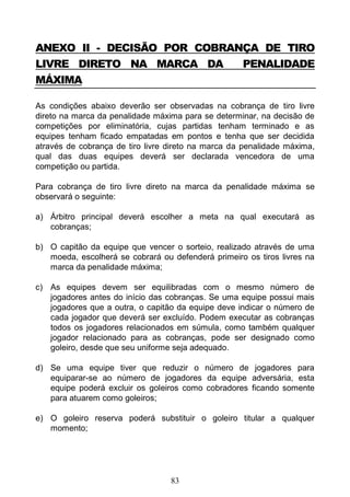 83
ANEXO II - DECISÃO POR COBRANÇA DE TIRO
LIVRE DIRETO NA MARCA DA PENALIDADE
MÁXIMA
As condições abaixo deverão ser observadas na cobrança de tiro livre
direto na marca da penalidade máxima para se determinar, na decisão de
competições por eliminatória, cujas partidas tenham terminado e as
equipes tenham ficado empatadas em pontos e tenha que ser decidida
através de cobrança de tiro livre direto na marca da penalidade máxima,
qual das duas equipes deverá ser declarada vencedora de uma
competição ou partida.
Para cobrança de tiro livre direto na marca da penalidade máxima se
observará o seguinte:
a) Árbitro principal deverá escolher a meta na qual executará as
cobranças;
b) O capitão da equipe que vencer o sorteio, realizado através de uma
moeda, escolherá se cobrará ou defenderá primeiro os tiros livres na
marca da penalidade máxima;
c) As equipes devem ser equilibradas com o mesmo número de
jogadores antes do início das cobranças. Se uma equipe possui mais
jogadores que a outra, o capitão da equipe deve indicar o número de
cada jogador que deverá ser excluído. Podem executar as cobranças
todos os jogadores relacionados em súmula, como também qualquer
jogador relacionado para as cobranças, pode ser designado como
goleiro, desde que seu uniforme seja adequado.
d) Se uma equipe tiver que reduzir o número de jogadores para
equiparar-se ao número de jogadores da equipe adversária, esta
equipe poderá excluir os goleiros como cobradores ficando somente
para atuarem como goleiros;
e) O goleiro reserva poderá substituir o goleiro titular a qualquer
momento;
 