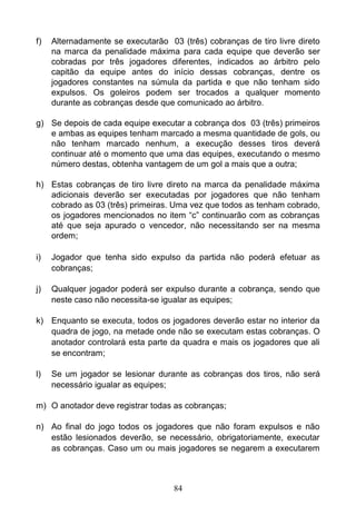 84
f) Alternadamente se executarão 03 (três) cobranças de tiro livre direto
na marca da penalidade máxima para cada equipe que deverão ser
cobradas por três jogadores diferentes, indicados ao árbitro pelo
capitão da equipe antes do início dessas cobranças, dentre os
jogadores constantes na súmula da partida e que não tenham sido
expulsos. Os goleiros podem ser trocados a qualquer momento
durante as cobranças desde que comunicado ao árbitro.
g) Se depois de cada equipe executar a cobrança dos 03 (três) primeiros
e ambas as equipes tenham marcado a mesma quantidade de gols, ou
não tenham marcado nenhum, a execução desses tiros deverá
continuar até o momento que uma das equipes, executando o mesmo
número destas, obtenha vantagem de um gol a mais que a outra;
h) Estas cobranças de tiro livre direto na marca da penalidade máxima
adicionais deverão ser executadas por jogadores que não tenham
cobrado as 03 (três) primeiras. Uma vez que todos as tenham cobrado,
os jogadores mencionados no item “c” continuarão com as cobranças
até que seja apurado o vencedor, não necessitando ser na mesma
ordem;
i) Jogador que tenha sido expulso da partida não poderá efetuar as
cobranças;
j) Qualquer jogador poderá ser expulso durante a cobrança, sendo que
neste caso não necessita-se igualar as equipes;
k) Enquanto se executa, todos os jogadores deverão estar no interior da
quadra de jogo, na metade onde não se executam estas cobranças. O
anotador controlará esta parte da quadra e mais os jogadores que ali
se encontram;
l) Se um jogador se lesionar durante as cobranças dos tiros, não será
necessário igualar as equipes;
m) O anotador deve registrar todas as cobranças;
n) Ao final do jogo todos os jogadores que não foram expulsos e não
estão lesionados deverão, se necessário, obrigatoriamente, executar
as cobranças. Caso um ou mais jogadores se negarem a executarem
 
