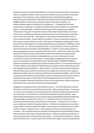 possible de conduiretranquillementleballond’unendroitàunautre duterrain,lesobstacles
adversessurgissentàchaque instant.Laconduite duballon(ousaconservation) ne doitpas
être abusive.Elle ne doitpasse faire audétrimentdujeucollectif (démarquagesdes
partenaires) ce qui favoriseraitle regroupementetl’organisationde ladéfense adverse.LE
DRIBBLE :Dribblerc’estéliminerunadversaireparlamanipulationduballon.Les
élémentsindispensablesàlaréalisationd’undribble sont: - le changementde vitesse
(accélération),l’explosivité- le changementde direction(orienter le ballonàunangle de 45
degré) - la feinte préalable- le déclenchementdugeste àbonne distance parrapportà
l’adversaire (ni tropprèsni troploin)Enrésumé :Il fautévitertropde dribblescarcelapeut
ralentirle jeu.Le dribble estnécessaire quandlapasse oule tirsontimpossibles.Il doitêtre
court et sansrisque.LESTIRS: - coup de pied: tirpuissantessentiellementloindubut,le
joueurestface au ballon - brossé intérieuretextérieur:le joueurestdécalé parrapportau
but,le joueurtouche le ballonsurle coté - de la pointe :demande peude préparation(quasi
pas d’armé avantla frappe),ce tirsurprendle gardienparsa spontanéité,il s’effectueaussi en
boutde course - de l’intérieurdupiedetdutalon: tirsprochesdu but, l’intérieuroffre de la
sécurité alorsque le tirdu talonsurprendle gardien - tirpiqué : le joueurpique le ballonau
dessusdugardienqui se trouve juste devantlui etestausol - volée etdemi volée ducoupde
piedoude l’intérieurdupied:volée lorsque le ballonestenphase descendante,phase
montante pourla demi voléeDe manière générale,touslestirsse fontaveclacheville
verrouillée.Lesbrasserventàs’équilibrer.Le piedd’appui estlégèrementfléchi etplacé un
peuenavant du ballon.Le déclenchementdutirdoitêtre rapide.LEGARDIEN DE BUTLes
qualitésessentiellesqui caractérisentlesactionsdugardiende but:1) lavitesse de réaction,la
vivacité,ladétente,lasouplesse etl’équilibre2) pourempêcherle ballonde pénétrerdansle
but,le gardiena deux possibilités: - capter le ballon - plusfréquemment,dévierle ballonpar
réflexes3) technique aupiedetàla mainpour être capable de relancerAufutsal,le gardien
doitdonnerle ballondanslesmeilleuresconditionsde réutilisationimmédiate.Laprécisionde
la relance estprimordiale(le roulerduballonausol).Larelanceduballonàlamainest de loin
la plusprécise despasses.Ellepermetunservice auxpartenairesavecunmaximumde
sécurité.Le gardienchercheraàaméliorerlaforce dulancerdonnée parl’épaule,ladirection
donnéeparle bras,laprécisiondonnéeparle coupde poignet.
3. Règlementsimplifié dufutsal enEPSConditionsde jeu:- Terrainde Hand-ball,surface de
réparationà 6 mètres(zone de hand) etbutsde Hand.- Ballonspécifiquefutsal.- Cinqjoueurs
sur le terraindontle gardien.Lesremplacementssontillimitésetseffectuentàtoutmoment
de la partie dansune zone définie etmatérialiséeaux abordsde laligne médiane.- Deux
arbitres(type handetbasket) etdeux assistants(pourcomptabilisationdesfautescollectives,
chronométrage,remplacements,score,etc…).- Ladurée dumatch està détermineren
fonctiondunombre déquipes.Coupd’envoi etreprisede jeu:- Coupd’envoi versl’avant.-
Joueursadversesà3 mètres.Rentrée de touche :- Un ballonestconsidéré horsde lasurface
de jeuquandil a franchitentièrementlaligne.-Remiseenjeuexclusivementaupied:ballon
arrêté sur la ligne.- Pasde butdirect.- Joueuradverseà5 mètresetexécutiondansles4
secondes.- Une rentrée de touche estaccordée àl’équipe adverselorsquele ballontouche le
plafond(àhauteurde l’impact).Coupde piedde coin:- Seffectueaupied,joueuradverse à5
mètresetexécutiondansles4secondes.Butmarqué :- Un but peutêtre marqué à n’importe
quel endroitduterrain.- Le ballondoitfranchirentièrement laligne.Fautesetcomportement
 