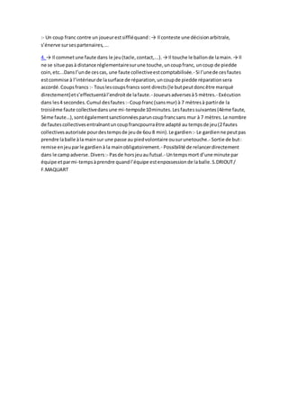 :- Un coup franc contre un joueurestsiffléquand:→ Il conteste une décisionarbitrale,
s’énerve sursespartenaires,...
4. → Il commetune faute dans le jeu(tacle,contact,...).→ Il touche le ballonde lamain.→ Il
ne se situe pasà distance réglementairesurune touche,uncoupfranc, uncoup de piedde
coin,etc...Dans l’unde cescas, une faute collectiveestcomptabilisée.- Si l’unede cesfautes
estcommise à l’intérieurde lasurface de réparation,uncoupde piedde réparationsera
accordé.Coupsfrancs :- Touslescoupsfrancs sont directs(le butpeutdoncêtre marqué
directement)ets’effectuentàl’endroitde lafaute.- Joueursadversesà5 mètres.- Exécution
dans les4 secondes.Cumul desfautes:- Coupfranc(sansmur) à 7 mètresà partirde la
troisième faute collectivedansune mi-tempsde10minutes.Lesfautessuivantes(4ème faute,
5ème faute…),sontégalementsanctionnéesparuncoupfrancsans mur à 7 mètres.Le nombre
de fautescollectivesentraînantuncoupfrancpourraêtre adapté au tempsde jeu(2 fautes
collectivesautorisée pourdestempsde jeude 6ou 8 min).Le gardien:- Le gardienne peutpas
prendre laballe àla mainsur une passe au piedvolontaire ousurunetouche.- Sortie de but:
remise enjeuparle gardienà la mainobligatoirement.- Possibilité de relancerdirectement
dans le campadverse. Divers:- Pasde horsjeuau futsal.- Untempsmort d’une minute par
équipe etparmi-tempsàprendre quandl’équipe estenpossessionde laballe.S.DRIOUT/
F.MAQUART
 