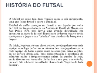 HISTÓRIA DO FUTSAL
O futebol de salão tem duas versões sobre o seu surgimento,
uma que foi no Brasil e outra o Uruguai.
Futebol de salão começou no Brasil a ser jogado por volta
de 1940 por frequentadores da Associação Cristã de Moços, em
São Paulo (SP), pois havia uma grande dificuldade em
encontrar campos de futebol livres para poderem jogar e então
começaram a jogar suas ''peladas'' nas quadras de basquete e
hóquei.
 
No início, jogavam-se com cinco, seis ou sete jogadores em cada
equipe, mas logo definiram o número de cinco jogadores para
cada equipe. As bolas usadas eram de serragem, crina vegetal,
ou de cortiça granulada, mas apresentavam o problema de
saltarem muito e frequentemente saiam da quadra de jogo,
então tiveram seu tamanho diminuído e seu peso aumentado,
por este fato o futebol de salão foi chamado de “Esporte da bola
pesada”. 
 