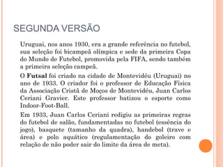 SEGUNDA VERSÃO
Uruguai, nos anos 1930, era a grande referência no futebol,
sua seleção foi bicampeã olímpica e sede da primeira Copa
do Mundo de Futebol, promovida pela FIFA, sendo também
a primeira seleção campeã.
O Futsal foi criado na cidade de Montevidéu (Uruguai) no
ano de 1933. O criador foi o professor de Educação Física
da Associação Cristã de Moços de Montevidéu, Juan Carlos
Ceriani Gravier. Este professor batizou o esporte como
Indoor-Foot-Ball. 
Em 1933, Juan Carlos Ceriani redigiu as primeiras regras
do futebol de salão, fundamentadas no futebol (essência do
jogo), basquete (tamanho da quadra), handebol (trave e
área) e polo aquático (regulamentação do goleiro com
relação de não poder sair do limite da área de meta).
 