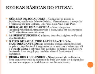REGRAS BÁSICAS DO FUTSAL
 NÚMERO DE JOGADORES – Cada equipe possui 5
jogadores, sendo um deles o Goleiro. Normalmente um equipe
é formada por um Goleiro, um Fixo, dois Alas e um Pivô.
 DURAÇÃO DE UMA PARTIDA – Nas categorias
 adulta/profissional, uma partida é disputada em dois tempos
de 20 minutos cronometrados.
 AS SUBSTITUIÇÕES: O número de substituições no Futsal
são ilimitadas.
 O TIRO DE SAÍDA, TIRO LATERAL e TIRO de
CANTO(ESCANTEIO): são cobrados obrigatoriamente com
os pés e o jogador terá 4 segundos para realizar a cobrança. Já
o Tiro de Meta é cobrado com as mãos, somente pelo Goleiro
dentro da área de gol que também deverá fazê-lo em 4
segundos.
 REGRA DOS 4 SEGUNDOS – Não é permitido ao Goleiro
ficar com o controle ou domínio da bola por mais de 4 segundos
em sua meia quadra de defesa em nenhum ocasião;
 