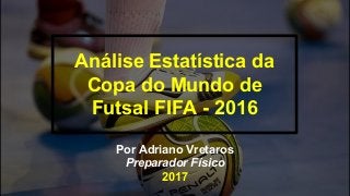 Análise Estatística da
Copa do Mundo de
Futsal FIFA - 2016
Por Adriano Vretaros
Preparador Físico
2017
 