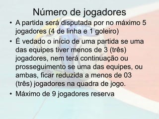 Número de jogadores
• A partida será disputada por no máximo 5
jogadores (4 de linha e 1 goleiro)
• É vedado o início de uma partida se uma
das equipes tiver menos de 3 (três)
jogadores, nem terá continuação ou
prosseguimento se uma das equipes, ou
ambas, ficar reduzida a menos de 03
(três) jogadores na quadra de jogo.
• Máximo de 9 jogadores reserva
 