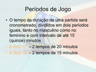 Períodos de Jogo
• O tempo de duração de uma partida será
cronometrado, divididos em dois períodos
iguais, tanto no masculino como no
feminino e com intervalo de até 15
(quinze) minutos
– 2 tempos de 20 minutos
– 2 tempos de 15 minutos
 