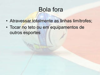 Bola fora
• Atravessar totalmente as linhas limítrofes;
• Tocar no teto ou em equipamentos de
outros esportes
 