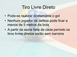 Tiro Livre Direto
• Pode-se realizar diretamente o gol
• Nenhum jogador da defesa pode ficar a
menos de 5 metros da bola
• A partir da sexta falta de cada período os
tiros livres diretos serão sem barreira
 
