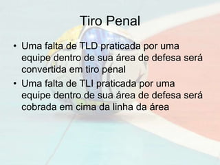 Tiro Penal
• Uma falta de TLD praticada por uma
equipe dentro de sua área de defesa será
convertida em tiro penal
• Uma falta de TLI praticada por uma
equipe dentro de sua área de defesa será
cobrada em cima da linha da área
 