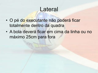 Lateral
• O pé do executante não poderá ficar
totalmente dentro da quadra
• A bola deverá ficar em cima da linha ou no
máximo 25cm para fora
 