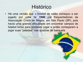 Histórico
• Há uma versão que o futebol de salão começou a ser
jogado por volta de 1940 por frequentadores da
Associação Cristã de Moços, em São Paulo (SP), pois
havia uma grande dificuldade em encontrar campos de
futebol livres para poderem jogar e então começaram a
jogar suas “peladas” nas quadras de basquete
 