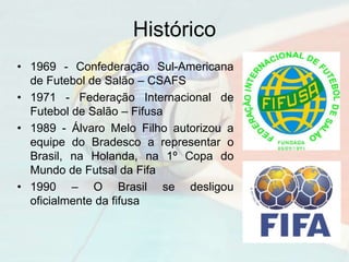 Histórico
• 1969 - Confederação Sul-Americana
de Futebol de Salão – CSAFS
• 1971 - Federação Internacional de
Futebol de Salão – Fifusa
• 1989 - Álvaro Melo Filho autorizou a
equipe do Bradesco a representar o
Brasil, na Holanda, na 1º Copa do
Mundo de Futsal da Fifa
• 1990 – O Brasil se desligou
oficialmente da fifusa
 